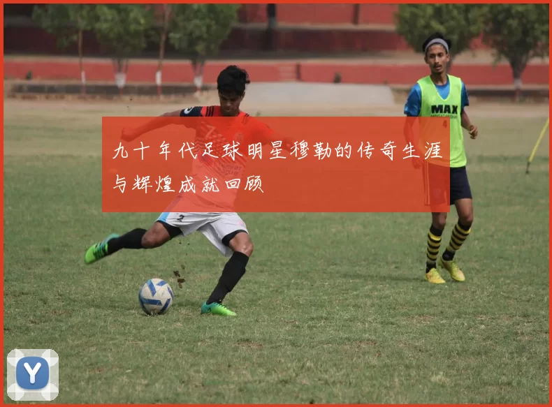 九十年代足球明星穆勒的传奇生涯与辉煌成就回顾