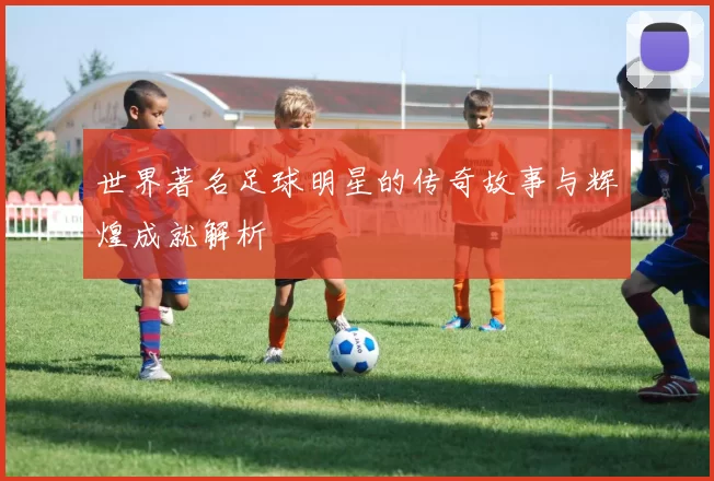 世界著名足球明星的传奇故事与辉煌成就解析