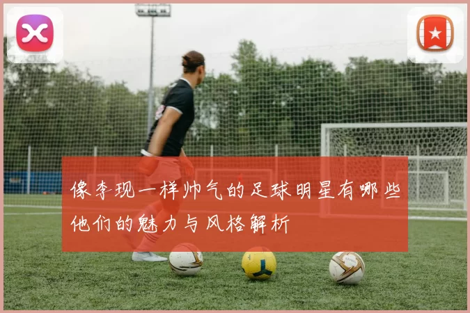 像李现一样帅气的足球明星有哪些他们的魅力与风格解析