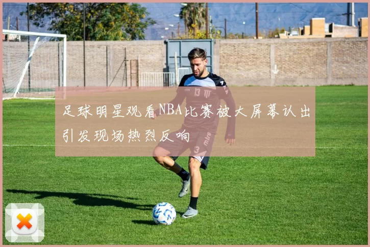 足球明星观看NBA比赛被大屏幕认出引发现场热烈反响