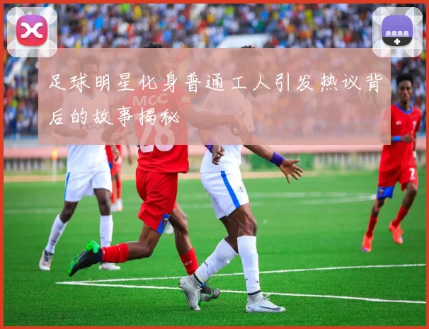 足球明星化身普通工人引发热议背后的故事揭秘