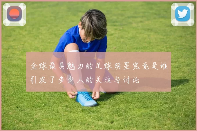 全球最具魅力的足球明星究竟是谁引发了多少人的关注与讨论