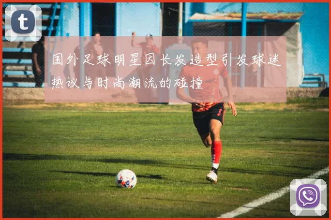 国外足球明星因长发造型引发球迷热议与时尚潮流的碰撞