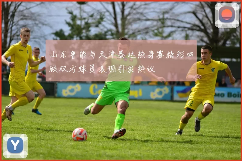 山东鲁能与天津泰达热身赛精彩回顾双方球员表现引发热议