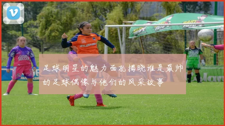 足球明星的魅力面孔揭晓谁是最帅的足球偶像与他们的风采故事