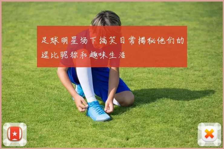 足球明星场下搞笑日常揭秘他们的逗比昵称和趣味生活