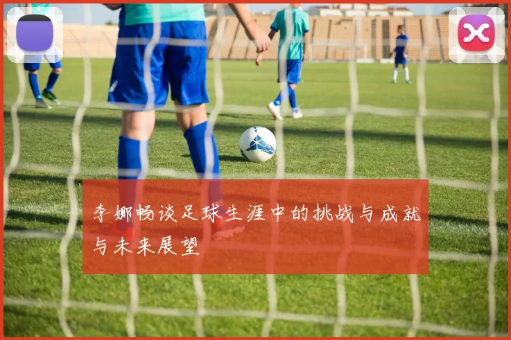 李娜畅谈足球生涯中的挑战与成就与未来展望