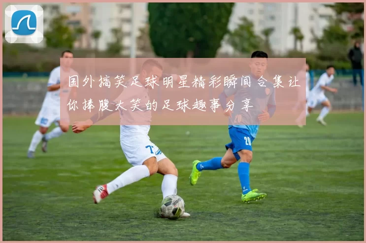 国外搞笑足球明星精彩瞬间合集让你捧腹大笑的足球趣事分享