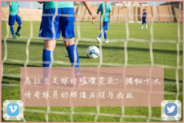 乌拉圭足球的璀璨星辰：揭秘十大传奇球员的辉煌历程与成就