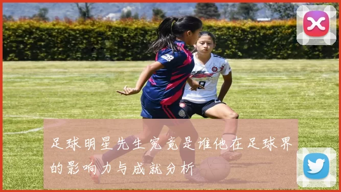 足球明星先生究竟是谁他在足球界的影响力与成就分析