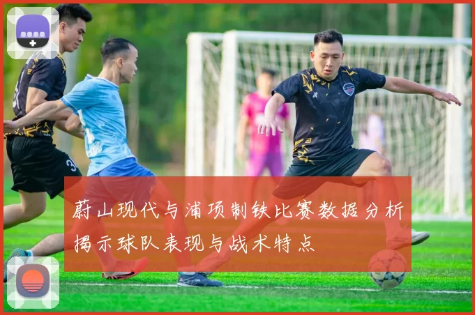 蔚山现代与浦项制铁比赛数据分析揭示球队表现与战术特点