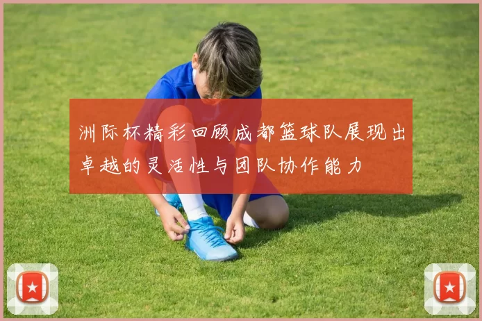 洲际杯精彩回顾成都篮球队展现出卓越的灵活性与团队协作能力