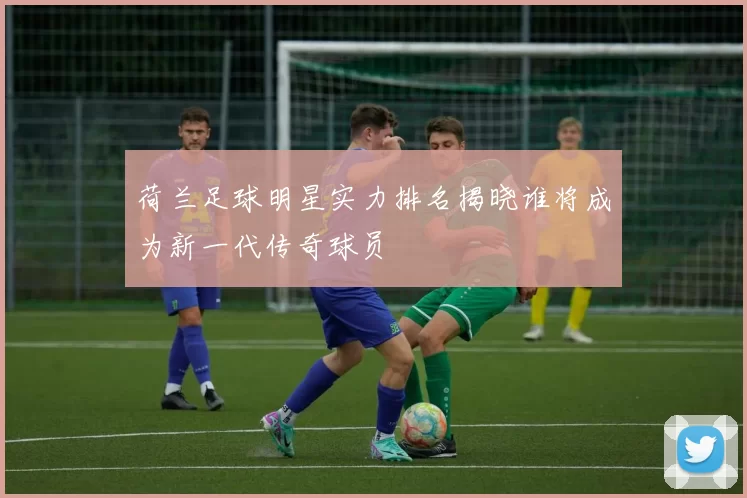 荷兰足球明星实力排名揭晓谁将成为新一代传奇球员