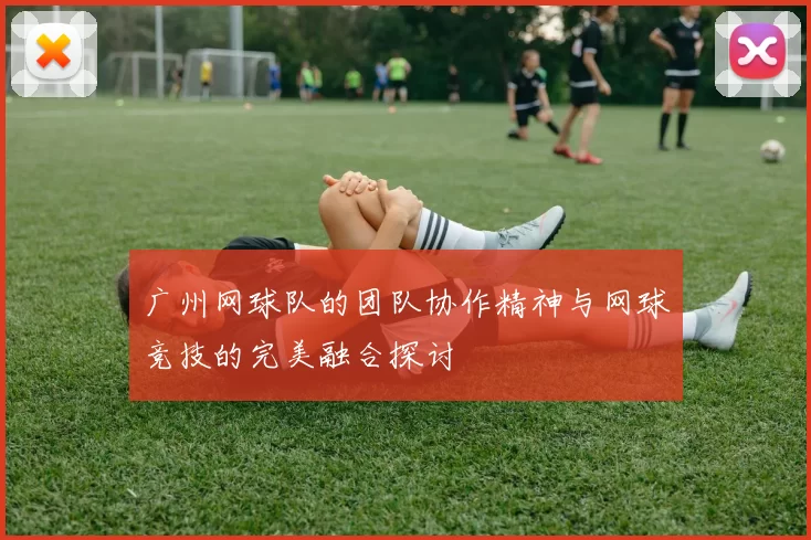 广州网球队的团队协作精神与网球竞技的完美融合探讨