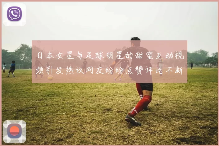 日本女星与足球明星的甜蜜互动视频引发热议网友纷纷点赞评论不断