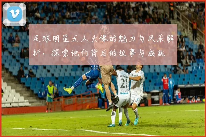 足球明星五人头像的魅力与风采解析，探索他们背后的故事与成就