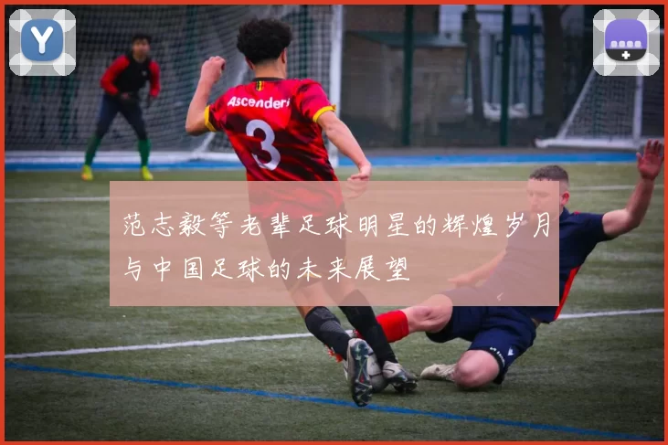 范志毅等老辈足球明星的辉煌岁月与中国足球的未来展望