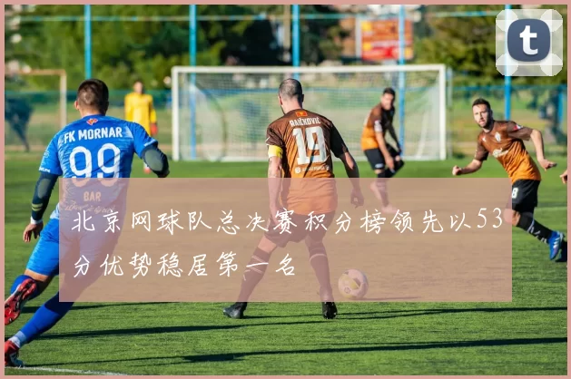 北京网球队总决赛积分榜领先以53分优势稳居第一名