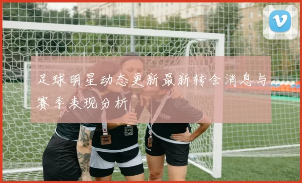 足球明星动态更新最新转会消息与赛季表现分析