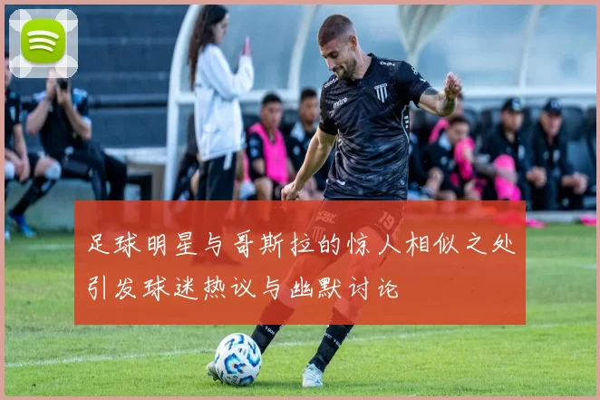 足球明星与哥斯拉的惊人相似之处引发球迷热议与幽默讨论