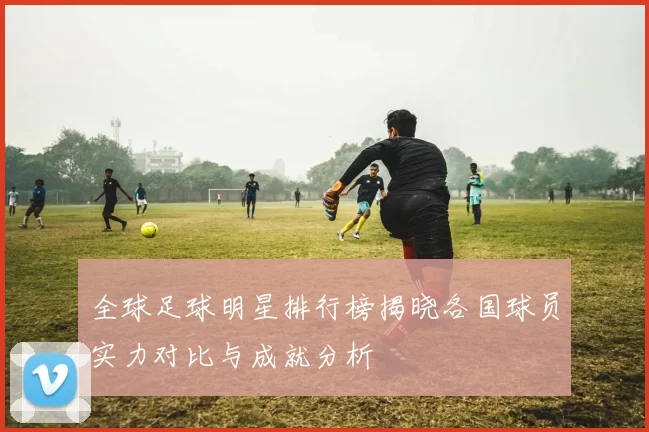 全球足球明星排行榜揭晓各国球员实力对比与成就分析