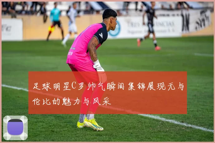足球明星C罗帅气瞬间集锦展现无与伦比的魅力与风采