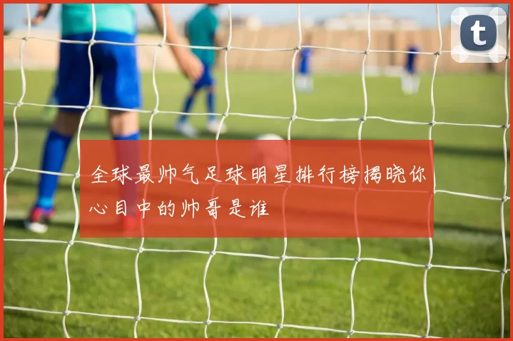 全球最帅气足球明星排行榜揭晓你心目中的帅哥是谁