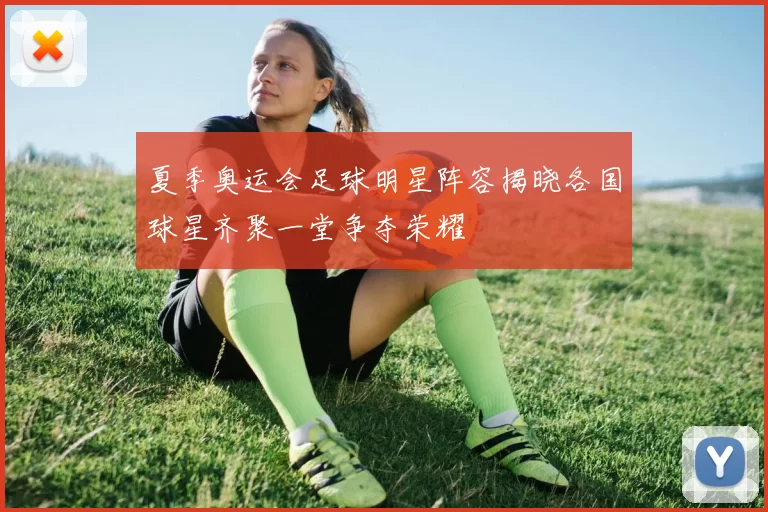 夏季奥运会足球明星阵容揭晓各国球星齐聚一堂争夺荣耀