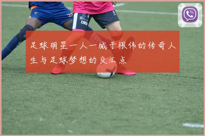 足球明星一人一城于根伟的传奇人生与足球梦想的交汇点