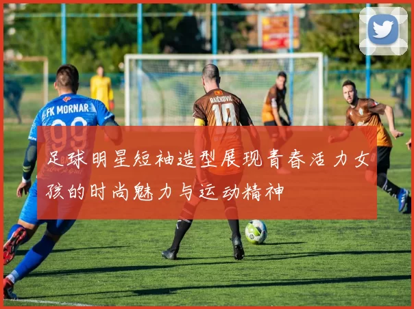 足球明星短袖造型展现青春活力女孩的时尚魅力与运动精神