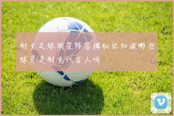 耐克足球明星阵容揭秘你知道哪些球员是耐克代言人吗
