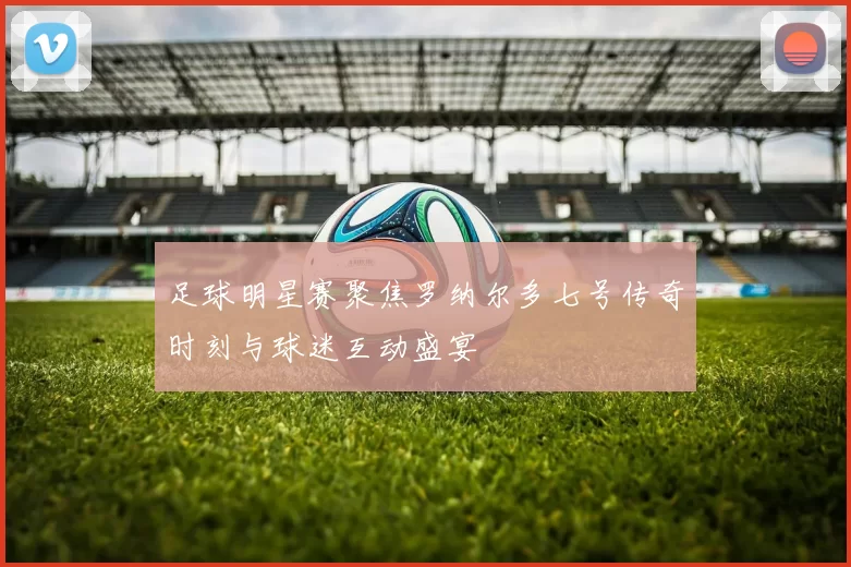 足球明星赛聚焦罗纳尔多七号传奇时刻与球迷互动盛宴