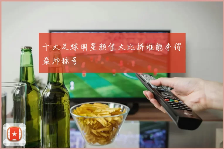 十大足球明星颜值大比拼谁能夺得最帅称号