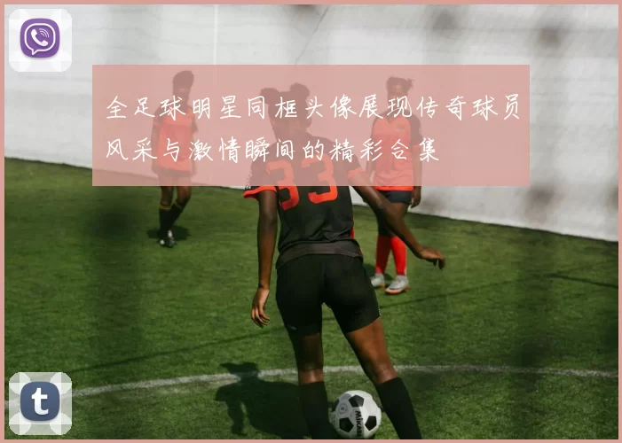 全足球明星同框头像展现传奇球员风采与激情瞬间的精彩合集