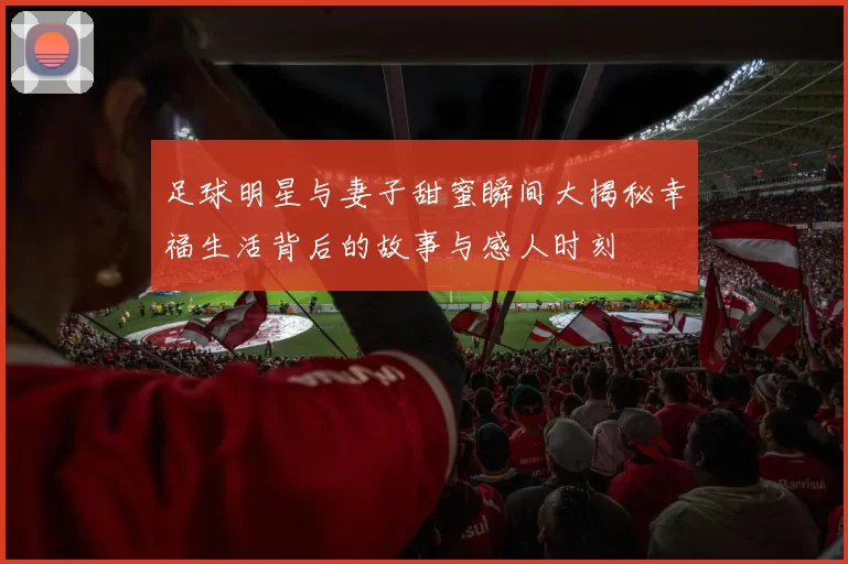 足球明星与妻子甜蜜瞬间大揭秘幸福生活背后的故事与感人时刻