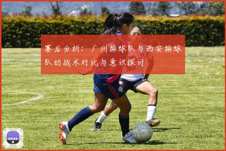赛后分析：广州排球队与西安排球队的战术对比与意识探讨