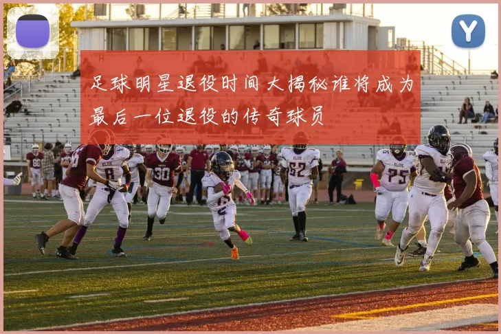 足球明星退役时间大揭秘谁将成为最后一位退役的传奇球员