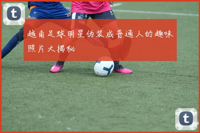 越南足球明星伪装成普通人的趣味照片大揭秘