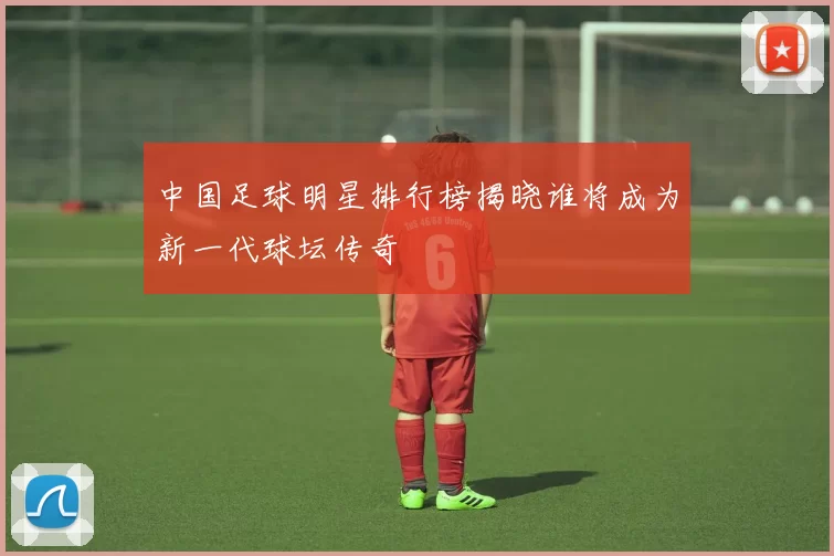中国足球明星排行榜揭晓谁将成为新一代球坛传奇