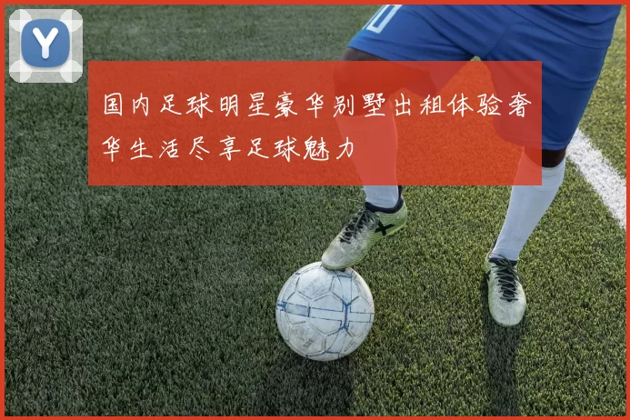 国内足球明星豪华别墅出租体验奢华生活尽享足球魅力