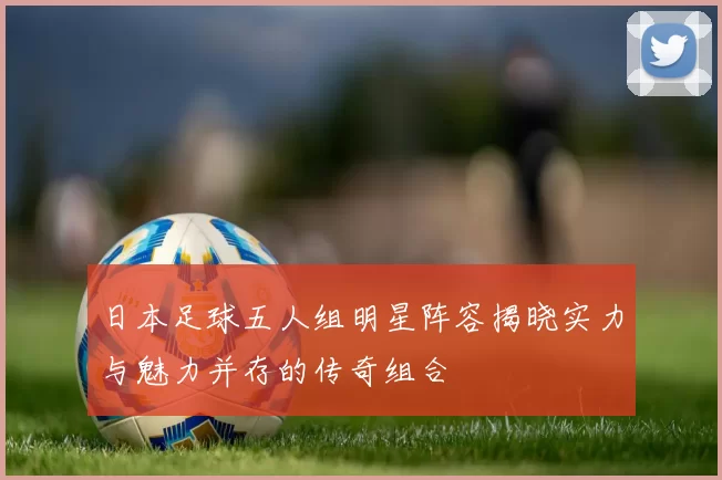 日本足球五人组明星阵容揭晓实力与魅力并存的传奇组合