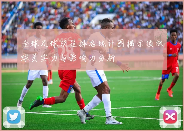 全球足球明星排名统计图揭示顶级球员实力与影响力分析