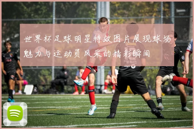 世界杯足球明星特效图片展现球场魅力与运动员风采的精彩瞬间