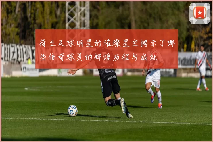 荷兰足球明星的璀璨星空揭示了哪些传奇球员的辉煌历程与成就