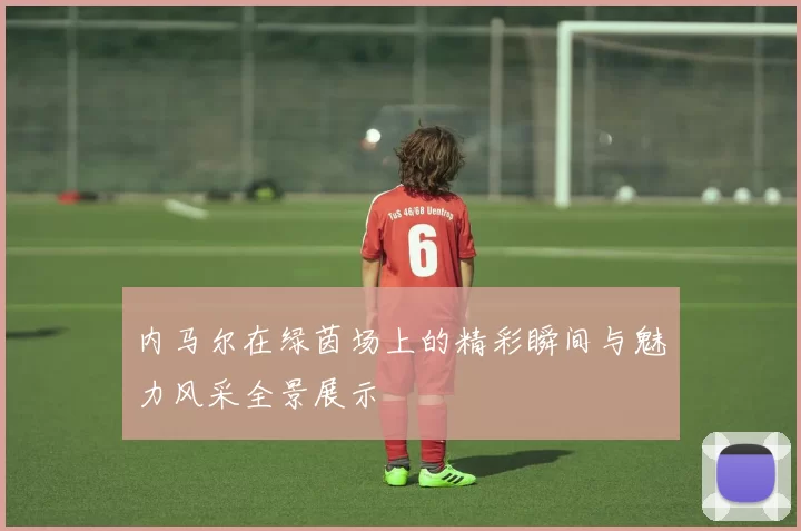内马尔在绿茵场上的精彩瞬间与魅力风采全景展示