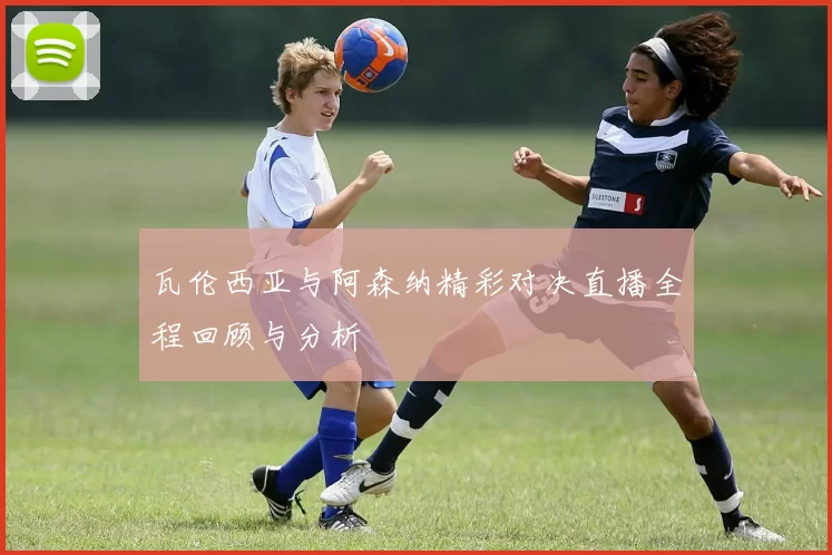 瓦伦西亚与阿森纳精彩对决直播全程回顾与分析