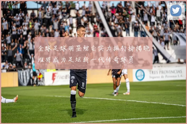 全球足球明星综合实力排行榜揭晓谁将成为足坛新一代传奇球员