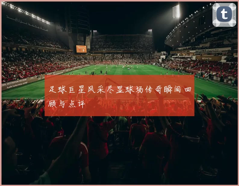 足球巨星风采尽显球场传奇瞬间回顾与点评