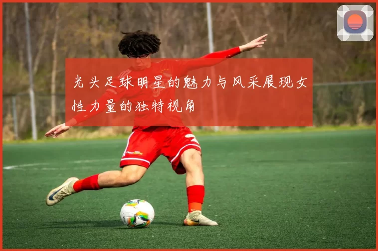 光头足球明星的魅力与风采展现女性力量的独特视角