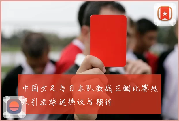 中国女足与日本队激战正酣比赛结果引发球迷热议与期待